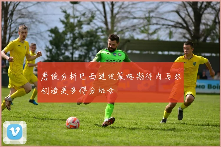 詹俊分析巴西进攻策略期待内马尔创造更多得分机会