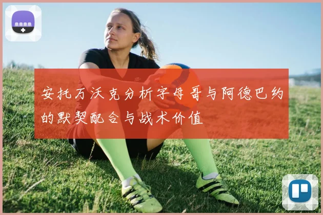 安托万沃克分析字母哥与阿德巴约的默契配合与战术价值