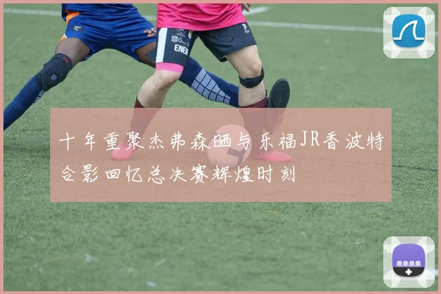 十年重聚杰弗森晒与乐福JR香波特合影回忆总决赛辉煌时刻