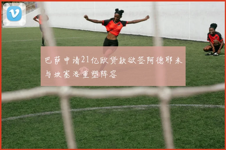 巴萨申请21亿欧贷款欲签阿德耶米与坎塞洛重塑阵容