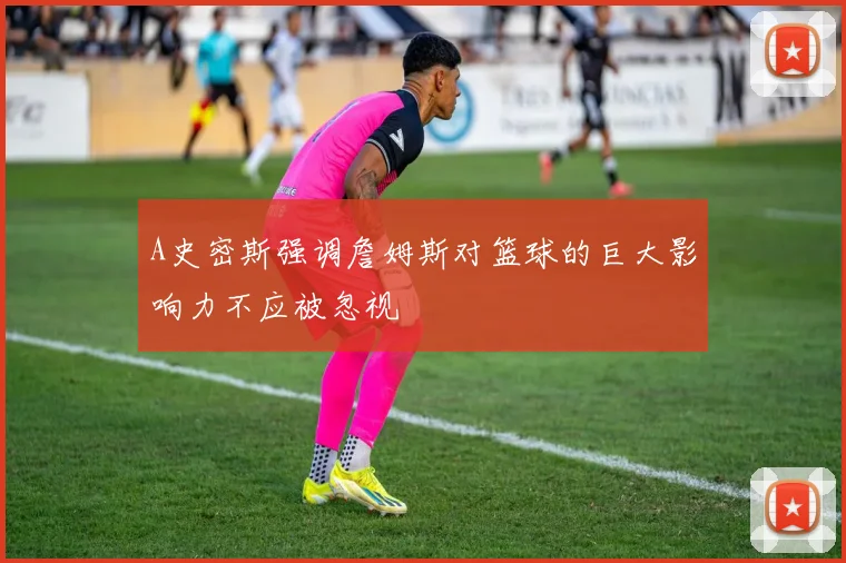 A史密斯强调詹姆斯对篮球的巨大影响力不应被忽视