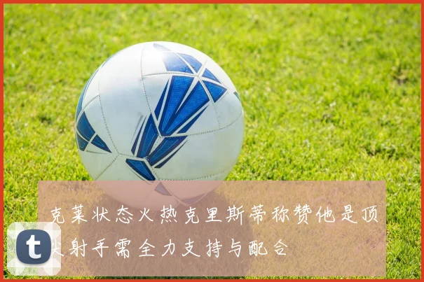 克莱状态火热克里斯蒂称赞他是顶尖射手需全力支持与配合