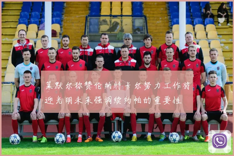 莱默尔称赞伦纳特卡尔努力工作将迎光明未来强调续约帕的重要性