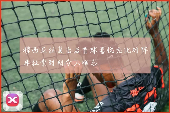 穆西亚拉复出后首球喜悦无比对阵库拉索时刻令人难忘