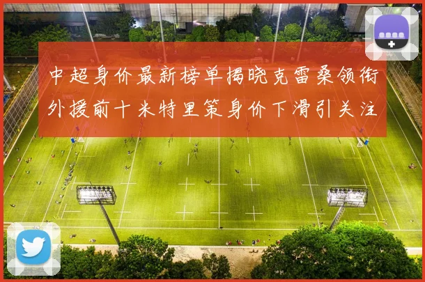 中超身价最新榜单揭晓克雷桑领衔外援前十米特里策身价下滑引关注