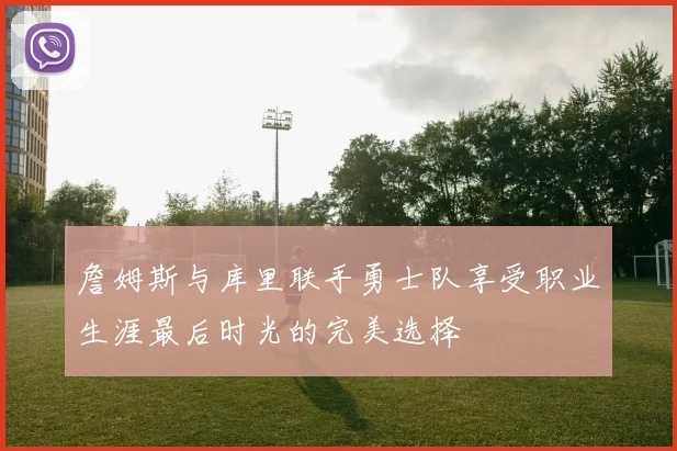 詹姆斯与库里联手勇士队享受职业生涯最后时光的完美选择
