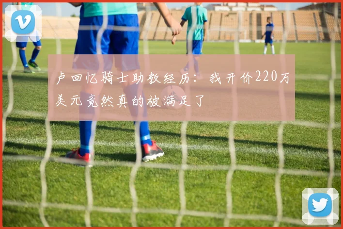 卢回忆骑士助教经历：我开价220万美元竟然真的被满足了