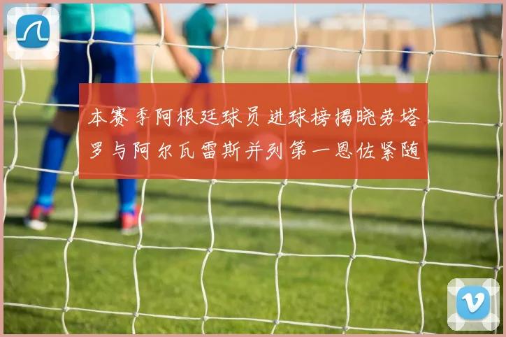 本赛季阿根廷球员进球榜揭晓劳塔罗与阿尔瓦雷斯并列第一恩佐紧随其后