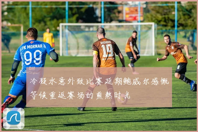 冷凝水意外致比赛延期鲍威尔感慨等候重返赛场的煎熬时光
