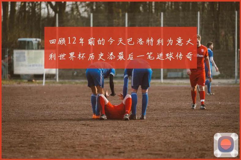 回顾12年前的今天巴洛特利为意大利世界杯历史添最后一笔进球传奇