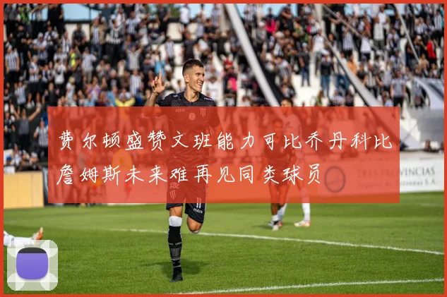 费尔顿盛赞文班能力可比乔丹科比詹姆斯未来难再见同类球员
