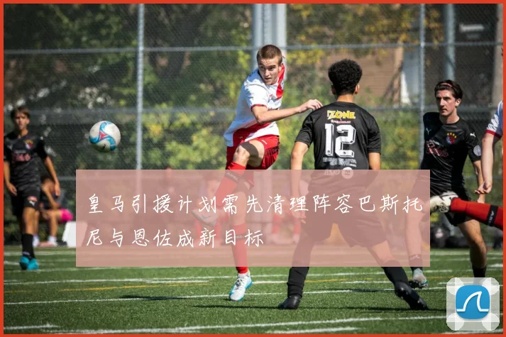 皇马引援计划需先清理阵容巴斯托尼与恩佐成新目标