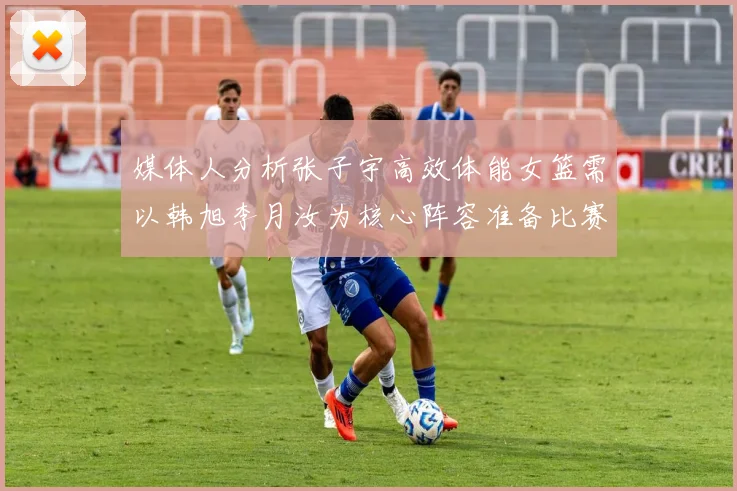 媒体人分析张子宇高效体能女篮需以韩旭李月汝为核心阵容准备比赛