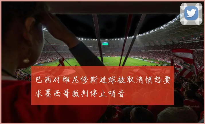 巴西对维尼修斯进球被取消愤怒要求墨西哥裁判停止哨音