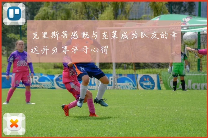 克里斯蒂感慨与克莱成为队友的幸运并分享学习心得