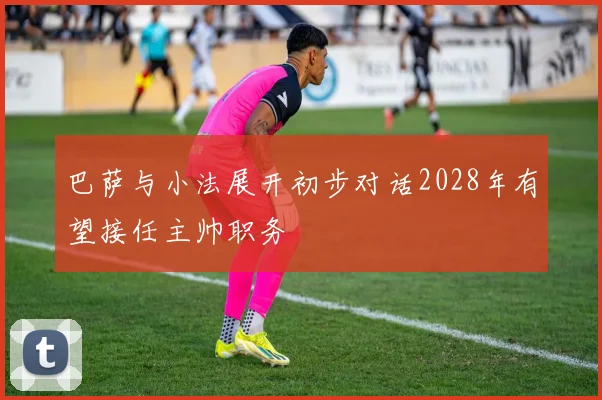 巴萨与小法展开初步对话2028年有望接任主帅职务