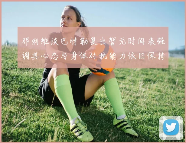 邓利维谈巴特勒复出暂无时间表强调其心态与身体对抗能力依旧保持