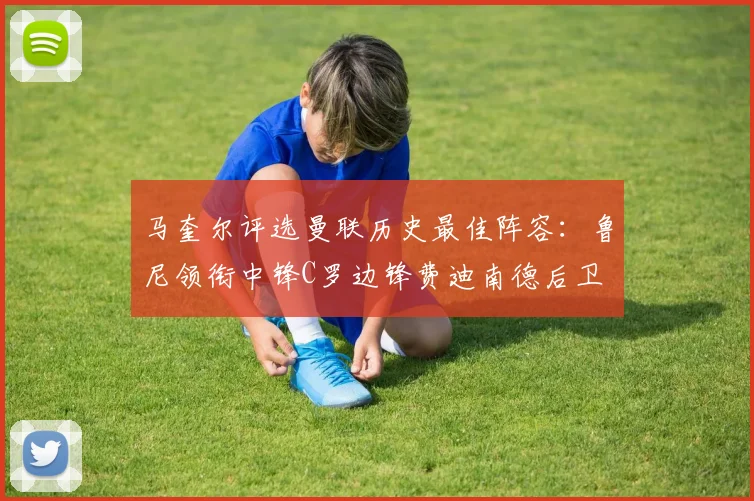 马奎尔评选曼联历史最佳阵容：鲁尼领衔中锋C罗边锋费迪南德后卫