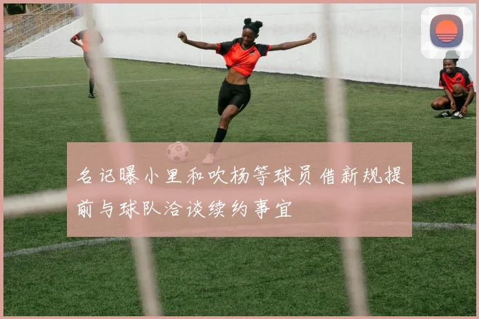 名记曝小里和吹杨等球员借新规提前与球队洽谈续约事宜