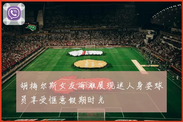胡梅尔斯女友海滩展现迷人身姿球员享受惬意假期时光