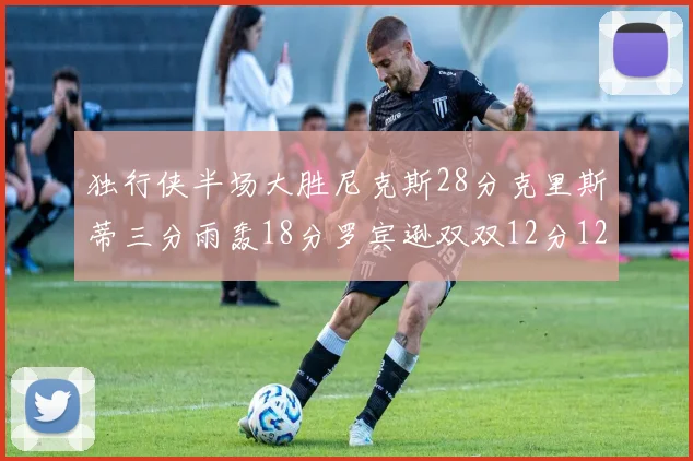 独行侠半场大胜尼克斯28分克里斯蒂三分雨轰18分罗宾逊双双12分12篮板表现出色