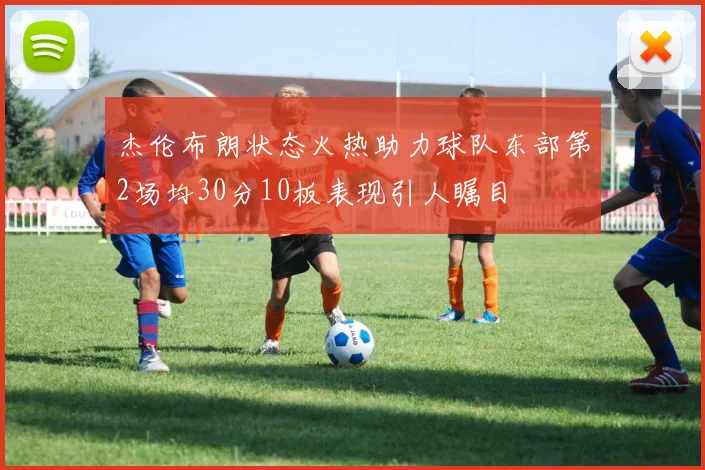 杰伦布朗状态火热助力球队东部第2场均30分10板表现引人瞩目
