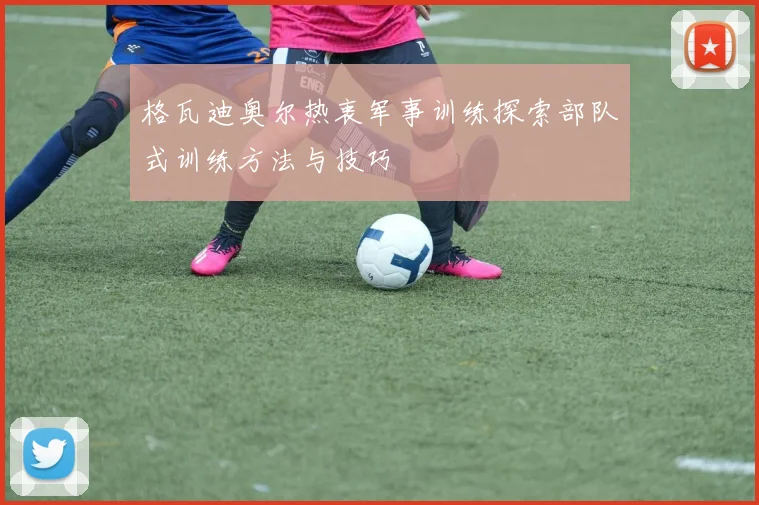 格瓦迪奥尔热衷军事训练探索部队式训练方法与技巧