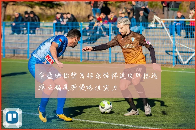华盛顿称赞马绍尔强悍进攻风格选择正确展现侵略性实力